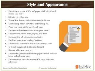 Private and ConfidentialProperty of IndiHire Consultants
Style and Appearance
• Use white or cream 8 ½” x 11” paper, black ink, printed
on one side only
• Stick to 10-12 font size
• Times New Roman and Arial are standard fonts
• Use bolding, italics, all CAPS, underlining, etc.
• Place your name at the top of each page
• Use standard address format below your name
• Use complete school name, degree, and dates
• Use complete job information and dates
• Use lines to separate heading/sections
• Use bulleted statements with action-oriented verbs
• ½-1-inch margins all 4 sides are standard
• Balance white space and text
• Use neutral, professional resume paper – match to cover
letter and reference page
• Use same style paper for resume/CV, cover letter and
references
 