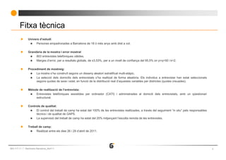Fitxa tècnica
               Univers d’estudi:
                    Persones empadronades a Barcelona de 18 ó més anys amb dret a vot.

               Grandària de la mostra i error mostral:
                    803 entrevistes telefòniques vàlides.
                    Marges d’error, per a resultats globals, de ±3,53%, per a un nivell de confiança del 95,5% on p=q=50 i k=2.

               Procediment de mostreig:
                    La mostra s’ha construït segons un disseny aleatori estratificat multi-etàpic.
                    La selecció dels domicilis dels entrevistats s’ha realitzat de forma aleatòria. Els individus a entrevistar han estat seleccionats
                    segons quotes de sexe i edat, en funció de la distribució real d’aquestes variables per districtes (quotes creuades).

               Mètode de realització de l’entrevista:
                    Entrevistes telefòniques assistides per ordinador (CATI) i administrades al domicili dels entrevistats, amb un qüestionari
                    estructurat.

               Controls de qualitat:
                    El control del treball de camp ha estat del 100% de les entrevistes realitzades, a través del seguiment “in situ” pels responsables
                    tècnics i de qualitat de GAPS.
                    La supervisió del treball de camp ha estat del 20% mitjançant l’escolta remota de les entrevistes.

               Treball de camp:
                     Realitzat entre els dies 26 i 29 d’abril de 2011.




663-117-11   Baròmetre Barcelona_Abril’11                                                                                                                 3
 