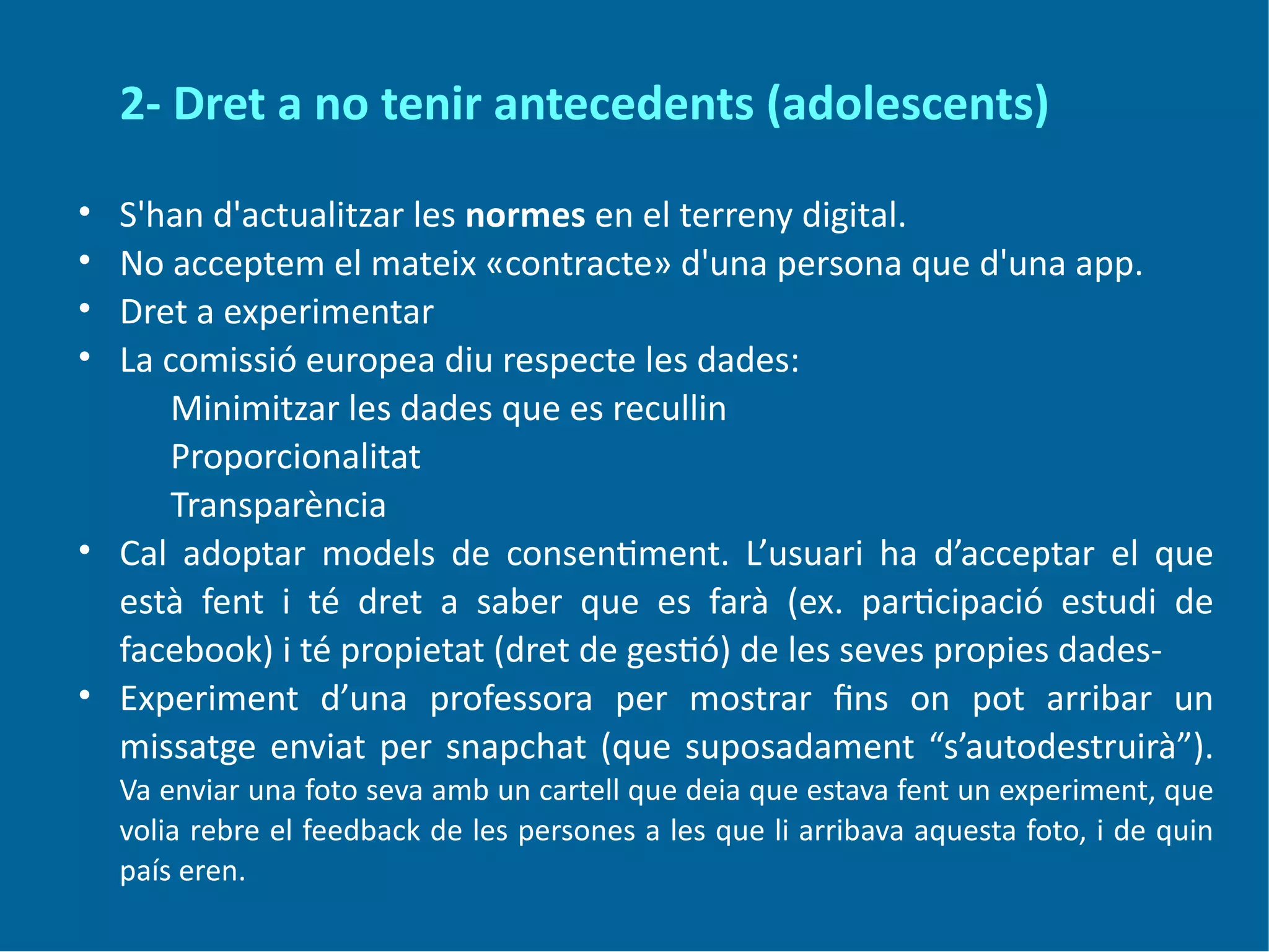 2- Dret a no tenir antecedents (adolescents)
• S'han d'actualitzar les normes en el terreny digital.
• No acceptem el mateix «contracte» d'una persona que d'una app.
• Dret a experimentar
• La comissió europea diu respecte les dades:
Minimitzar les dades que es recullin
Proporcionalitat
Transparència
• Cal adoptar models de consentiment. L’usuari ha d’acceptar el que
està fent i té dret a saber que es farà (ex. participació estudi de
facebook) i té propietat (dret de gestió) de les seves propies dades-
• Experiment d’una professora per mostrar fins on pot arribar un
missatge enviat per snapchat (que suposadament “s’autodestruirà”).
Va enviar una foto seva amb un cartell que deia que estava fent un experiment, que
volia rebre el feedback de les persones a les que li arribava aquesta foto, i de quin
país eren.
 