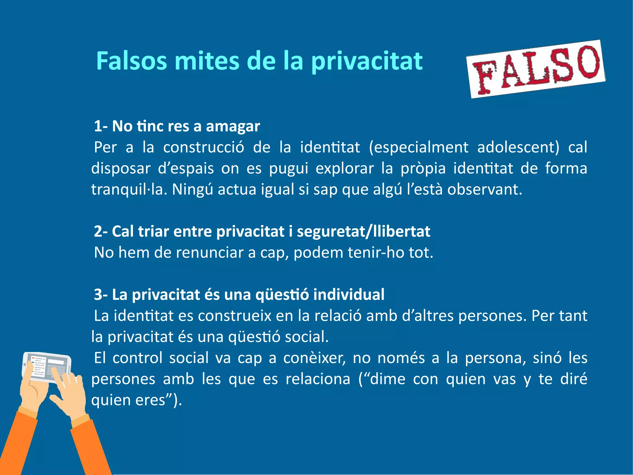 Falsos mites de la privacitat
1- No tinc res a amagar
Per a la construcció de la identitat (especialment adolescent) cal
disposar d’espais on es pugui explorar la pròpia identitat de forma
tranquil·la. Ningú actua igual si sap que algú l’està observant.
2- Cal triar entre privacitat i seguretat/llibertat
No hem de renunciar a cap, podem tenir-ho tot.
3- La privacitat és una qüestió individual
La identitat es construeix en la relació amb d’altres persones. Per tant
la privacitat és una qüestió social.
El control social va cap a conèixer, no només a la persona, sinó les
persones amb les que es relaciona (“dime con quien vas y te diré
quien eres”).
 