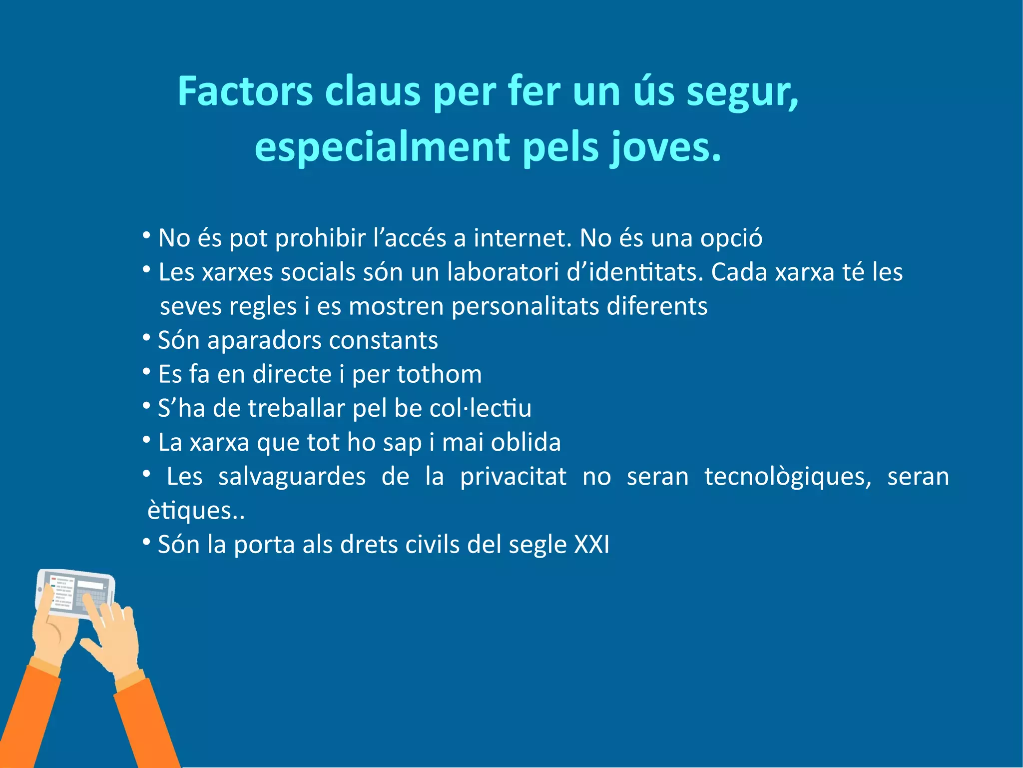 Factors claus per fer un ús segur,
especialment pels joves.
• No és pot prohibir l’accés a internet. No és una opció
• Les xarxes socials són un laboratori d’identitats. Cada xarxa té les
seves regles i es mostren personalitats diferents
• Són aparadors constants
• Es fa en directe i per tothom
• S’ha de treballar pel be col·lectiu
• La xarxa que tot ho sap i mai oblida
• Les salvaguardes de la privacitat no seran tecnològiques, seran
ètiques..
• Són la porta als drets civils del segle XXI
 