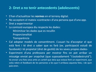 2- Dret a no tenir antecedents (adolescents)
• S'han d'actualitzar les normes en el terreny digital.
• No acceptem el mateix «contracte» d'una persona que d'una app.
• Dret a experimentar
• La comissió europea diu respecte les dades:
Minimitzar les dades que es recullin
Proporcionalitat
Transparència
• Cal adoptar models de consentiment. L’usuari ha d’acceptar el que
està fent i té dret a saber que es farà (ex. participació estudi de
facebook) i té propietat (dret de gestió) de les seves propies dades-
• Experiment d’una professora per mostrar fins on pot arribar un
missatge enviat per snapchat (que suposadament “s’autodestruirà”).
Va enviar una foto seva amb un cartell que deia que estava fent un experiment, que
volia rebre el feedback de les persones a les que li arribava aquesta foto, i de quin
país eren.
 