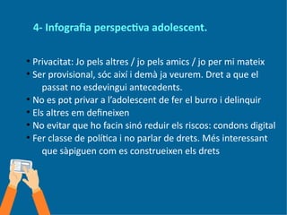 4- Infografia perspectiva adolescent.
●
Privacitat: Jo pels altres / jo pels amics / jo per mi mateix
●
Ser provisional, sóc així i demà ja veurem. Dret a que el
passat no esdevingui antecedents.
●
No es pot privar a l’adolescent de fer el burro i delinquir
●
Els altres em defineixen
●
No evitar que ho facin sinó reduir els riscos: condons digital
●
Fer classe de política i no parlar de drets. Més interessant
que sàpiguen com es construeixen els drets
 