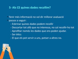 5- Als CE quines dades recollim?
●
Tenir més informació no vol dir millorar avaluació
●
passos a seguir:
- Esbrinar quines dades podem recollir
- Descartar tot allò que no interessa, no cal recollir-ho tot
- Aprofitar només les dades que ens poden ajudar.
- Ser ètics
- El que els pot servir a uns, potser a altres no.
 