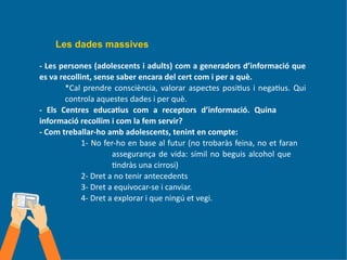 Les dades massives
- Les persones (adolescents i adults) com a generadors d’informació que
es va recollint, sense saber encara del cert com i per a què.
*Cal prendre consciència, valorar aspectes positius i negatius. Qui
controla aquestes dades i per què.
- Els Centres educatius com a receptors d’informació. Quina
informació recollim i com la fem servir?
- Com treballar-ho amb adolescents, tenint en compte:
1- No fer-ho en base al futur (no trobaràs feina, no et faran
assegurança de vida: símil no beguis alcohol que
tindràs una cirrosi)
2- Dret a no tenir antecedents
3- Dret a equivocar-se i canviar.
4- Dret a explorar i que ningú et vegi.
 