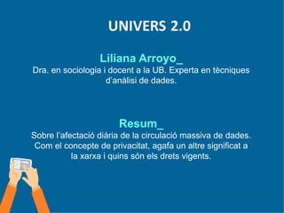 UNIVERS 2.0
Liliana Arroyo_
Dra. en sociologia i docent a la UB. Experta en tècniques
d’anàlisi de dades.
Resum_
Sobre l’afectació diària de la circulació massiva de dades.
Com el concepte de privacitat, agafa un altre significat a
la xarxa i quins són els drets vigents.
 