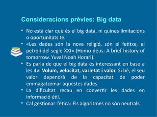 Consideracions prèvies: Big data
• No està clar què és el big data, ni quines limitacions
o oportunitats té.
• «Les dades són la nova religió, són el fetitxe, el
petroli del segle XXI» (Homo deus: A brief history of
tomorrow. Yuval Noah Horari).
• Es parla de que el big data és interessant en base a
les 4v: Volum, velocitat, varietat i valor. Si bé, el seu
valor dependrà de la capacitat de poder
emmagatzemar aquestes dades.
• La dificultat recau en convertir les dades en
informació útil.
• Cal gestionar l'ètica: Els algoritmes no són neutrals.
 