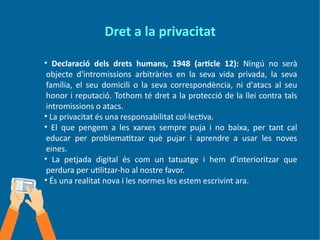 Dret a la privacitat
• Declaració dels drets humans, 1948 (article 12): Ningú no serà
objecte d'intromissions arbitràries en la seva vida privada, la seva
família, el seu domicili o la seva correspondència, ni d'atacs al seu
honor i reputació. Tothom té dret a la protecció de la llei contra tals
intromissions o atacs.
• La privacitat és una responsabilitat col·lectiva.
• El que pengem a les xarxes sempre puja i no baixa, per tant cal
educar per problematitzar què pujar i aprendre a usar les noves
eines.
• La petjada digital és com un tatuatge i hem d'interioritzar que
perdura per utilitzar-ho al nostre favor.
• És una realitat nova i les normes les estem escrivint ara.
 