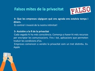Falsos mites de la privacitat
4- Que les empreses sàpiguen què ens agrada ens estalvia temps i
diners.
És control i invasió de la nostra intimitat!
5- Assistim a la fi de la privacitat
Cada vegada hi ha més consciència. Comença a haver-hi més recursos
per encriptar les comunicacions. Fins i tot, aplicacions que permeten
traduir les condicions d’ús.
Empreses comencen a vendre la privacitat com un tret distintiu. Ex.
Apple
 