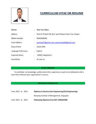 CURRICULUM VITAE OR RESUME
Name : Wai Yan Myo
Address : No.8-A © Baho Rd, No.2 ward Mayan Gone Tsp, Yangon
Mobile Number : 09450580285
Email Address : yenaing77@gmail.com, waiyanmyo46@gmail.com
Date of Birth : 26.04.1995
Language Proficiency : English
Expected Salary : 2200$ ( Negotiate )
Availability : As soon as
Career Objective
To contribute my knowledge, professional skills, experience as well as to collaborate with a
team that enhances your organization’s success.
Educational Background
From 2013 to 2015 Diploma in Construction Engineering (Civil Engineering)
Nanyang Institute of Management, Singapore
From 2013 to 2015 Fellowship Diploma from SIET, SINGAPORE
 