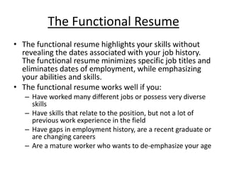 The Functional Resume
• The functional resume highlights your skills without
  revealing the dates associated with your job history.
  The functional resume minimizes specific job titles and
  eliminates dates of employment, while emphasizing
  your abilities and skills.
• The functional resume works well if you:
   – Have worked many different jobs or possess very diverse
     skills
   – Have skills that relate to the position, but not a lot of
     previous work experience in the field
   – Have gaps in employment history, are a recent graduate or
     are changing careers
   – Are a mature worker who wants to de-emphasize your age
 