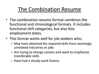 The Combination Resume
• The combination resume format combines the
  functional and chronological formats. It includes
  functional skill categories, but also lists
  employment dates.
• This format works well for job seekers who:
  – May have obtained the required skills from seemingly
    unrelated industries or jobs
  – Are trying to change careers and want to emphasize
    transferable skills
  – Have had a steady work history
 