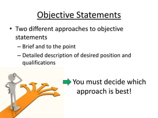 Objective Statements
• Two different approaches to objective
  statements
  – Brief and to the point
  – Detailed description of desired position and
    qualifications


                        You must decide which
                         approach is best!
 