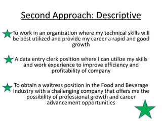 Second Approach: Descriptive
To work in an organization where my technical skills will
be best utilized and provide my career a rapid and good
                         growth

A data entry clerk position where I can utilize my skills
   and work experience to improve efficiency and
               profitability of company

 To obtain a waitress position in the Food and Beverage
Industry with a challenging company that offers me the
      possibility of professional growth and career
               advancement opportunities
 