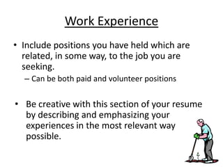 Work Experience
• Include positions you have held which are
  related, in some way, to the job you are
  seeking.
  – Can be both paid and volunteer positions

• Be creative with this section of your resume
  by describing and emphasizing your
  experiences in the most relevant way
  possible.
 