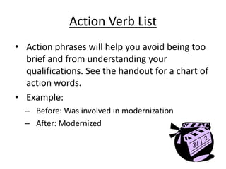 Action Verb List
• Action phrases will help you avoid being too
  brief and from understanding your
  qualifications. See the handout for a chart of
  action words.
• Example:
  – Before: Was involved in modernization
  – After: Modernized
 