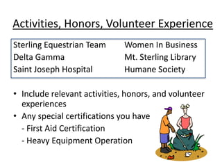 Activities, Honors, Volunteer Experience
Sterling Equestrian Team      Women In Business
Delta Gamma                   Mt. Sterling Library
Saint Joseph Hospital         Humane Society

• Include relevant activities, honors, and volunteer
  experiences
• Any special certifications you have
  - First Aid Certification
  - Heavy Equipment Operation
 