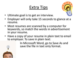 Extra Tips
• Ultimate goal is to get an interview.
• Employer will only take 15 seconds to glance at a
  resume.
• Most resumes are scanned by a computer for
  keywords, so match the words in advertisement
  in your resume.
• Have a copy of your resume in plain text to email
  to employer. To save in plain text:
            In Microsoft Word, go to Save As and
            save the file in text only format.
 