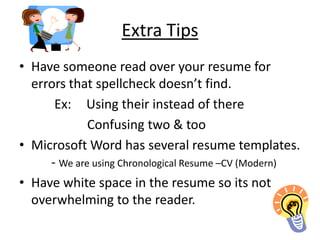Extra Tips
• Have someone read over your resume for
  errors that spellcheck doesn’t find.
      Ex: Using their instead of there
             Confusing two & too
• Microsoft Word has several resume templates.
     - We are using Chronological Resume –CV (Modern)
• Have white space in the resume so its not
  overwhelming to the reader.
 