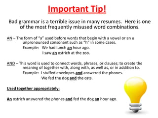 Important Tip!
Bad grammar is a terrible issue in many resumes. Here is one
    of the most frequently misused word combinations.
AN – The form of “a” used before words that begin with a vowel or an u
        unpronounced consonant such as “h” in some cases.
        Example: We had lunch an hour ago.
                   I saw an ostrich at the zoo.

AND – This word is used to connect words, phrases, or clauses; to create the
        meaning of together with, along with, as well as, or in addition to.
        Example: I stuffed envelopes and answered the phones.
                   We fed the dog and the cats.

Used together appropriately:

An ostrich answered the phones and fed the dog an hour ago.
 