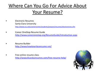 Where Can You Go For Advice About
             Your Resume?
•     Electronic Resumes
      Santa Clara University
      http://www.scu.edu/careercenter/students/prepare/resumes/electronicres.cfm


•     Career OneStop Resume Guide
      http://www.careeronestop.org/ResumeGuide/Introduction.aspx


•     Resume Builder
      http://www.howtowritearesume.net/


•     Free online resume class
      http://www.blueskyresumes.com/free-resume-help/
 