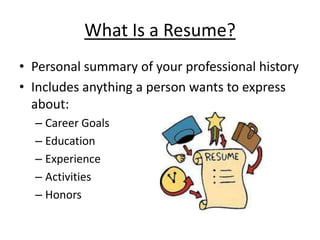 What Is a Resume?
• Personal summary of your professional history
• Includes anything a person wants to express
  about:
  – Career Goals
  – Education
  – Experience
  – Activities
  – Honors
 