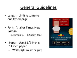 General Guidelines
• Length: Limit resume to
  one typed page

• Font: Arial or Times New
  Roman
  – Between 10 – 12 point font

• Paper: Use 8 1/2 inch x
  11 inch paper
  – White, light cream or grey
 