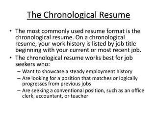 The Chronological Resume
• The most commonly used resume format is the
  chronological resume. On a chronological
  resume, your work history is listed by job title
  beginning with your current or most recent job.
• The chronological resume works best for job
  seekers who:
  – Want to showcase a steady employment history
  – Are looking for a position that matches or logically
    progresses from previous jobs
  – Are seeking a conventional position, such as an office
    clerk, accountant, or teacher
 
