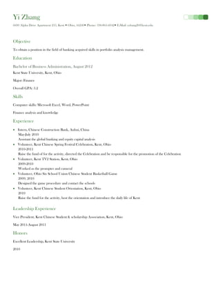 Yi Zhang
6600 Alpha Drive Apartment 235, Kent  Ohio, 44240 Phone: 330-861-6042 E-Mail: yzhang20@kent.edu




Objective
To obtain a position in the field of banking acquired skills in portfolio analysis management.

Education
Bachelor of Business Administration, August 2012
Kent State University, Kent, Ohio

Major: Finance

Overall GPA: 3.2

Skills
Computer skills: Microsoft Excel, Word, PowerPoint

Finance analysis and knowledge

Experience
   Intern, Chinese Construction Bank, Anhui, China
   May-July 2010
   Assistant the global banking and equity capital analysis
   Volunteer, Kent Chinese Spring Festival Celebration, Kent, Ohio
   2010-2011
   Raise the fund of for the activity, directed the Celebration and be responsible for the promotion of the Celebration
   Volunteer, Kent TV2 Station, Kent, Ohio
   2009-2010
   Worked as the prompter and cameral
   Volunteer, Ohio Six School Union Chinese Student Basketball Game
   2009, 2010
   Designed the game procedure and contact the schools
   Volunteer, Kent Chinese Student Orientation, Kent, Ohio
   2010
   Raise the fund for the activity, host the orientation and introduce the daily life of Kent


Leadership Experience
Vice President, Kent Chinese Student & scholarship Association, Kent, Ohio

May 2011-August 2011

Honors
Excellent Leadership, Kent State University

2010
 