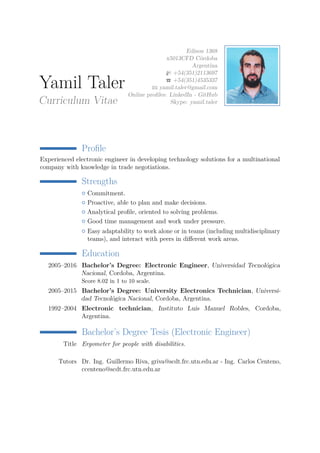 Yamil Taler
Curriculum Vitae
Edison 1368
x5013CFD Córdoba
Argentina
+54(351)2113697
+54(351)4535337
yamil.taler@gmail.com
Online proﬁles: LinkedIn - GitHub
Skype: yamil.taler
Proﬁle
Experienced electronic engineer in developing technology solutions for a multinational
company with knowledge in trade negotiations.
Strengths
Commitment.
Proactive, able to plan and make decisions.
Analytical proﬁle, oriented to solving problems.
Good time management and work under pressure.
Easy adaptability to work alone or in teams (including multidisciplinary
teams), and interact with peers in diﬀerent work areas.
Education
2005–2016 Bachelor’s Degree: Electronic Engineer, Universidad Tecnológica
Nacional, Cordoba, Argentina.
Score 8.02 in 1 to 10 scale.
2005–2015 Bachelor’s Degree: University Electronics Technician, Universi-
dad Tecnológica Nacional, Cordoba, Argentina.
1992–2004 Electronic technician, Instituto Luis Manuel Robles, Cordoba,
Argentina.
Bachelor’s Degree Tesis (Electronic Engineer)
Title Ergometer for people with disabilities.
Tutors Dr. Ing. Guillermo Riva, griva@scdt.frc.utn.edu.ar - Ing. Carlos Centeno,
ccenteno@scdt.frc.utn.edu.ar
 