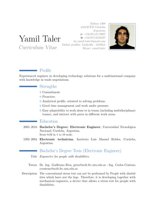 Yamil Taler
Curriculum Vitae
Edison 1368
x5013CFD Córdoba
Argentina
+54(351)2113697
+54(351)4535337
yamil.taler@gmail.com
Online proﬁles: LinkedIn - GitHub
Skype: yamil.taler
Proﬁle
Experienced engineer in developing technology solutions for a multinational company
with knowledge in trade negotiations.
Strengths
Commitment.
Proactive.
Analytical proﬁle, oriented to solving problems.
Good time management and work under pressure.
Easy adaptability to work alone or in teams (including multidisciplinary
teams), and interact with peers in diﬀerent work areas.
Education
2005–2016 Bachelor’s Degree: Electronic Engineer, Universidad Tecnológica
Nacional, Cordoba, Argentina.
Score 8.02 in 1 to 10 scale.
1992–2004 Electronic technician, Instituto Luis Manuel Robles, Cordoba,
Argentina.
Bachelor’s Degree Tesis (Electronic Engineer)
Title Ergometer for people with disabilities.
Tutors Dr. Ing. Guillermo Riva, griva@scdt.frc.utn.edu.ar - Ing. Carlos Centeno,
ccenteno@scdt.frc.utn.edu.ar
Description The conventional stress test can not be performed by People with disabil-
ities which have not the legs. Therefore, it is developing together with
mechanical engineers, a device that allows a stress test for people with
disabilities.
 
