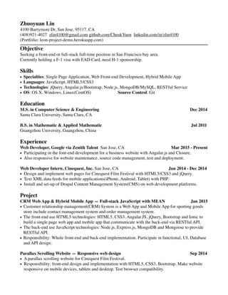 Zhuoyuan Lin
4100 Barrymore Dr, San Jose, 95117, CA
(408)921-4027 zlin4100@gmail.com github.com/CheukYuen linkedin.com/in/zlin4100
(Portfolio: leon-project-demo.herokuapp.com)
Objective
Seeking a front-end or full-stack full-time position in San Francisco bay area.
Currently holding a F-1 visa with EAD Card, need H-1 sponsorship.
Skills
• Specialties: Single Page Application, Web Front-end Development, Hybrid Mobile App
• Languages: JavaScript, HTML5/CSS3
• Technologies: jQuery, Angular.js/Bootstrap, Node.js, MongoDB/MySQL, RESTful Service
• OS: OS X, Windows, Linux(CentOS) Source Control: Git
Education
M.S. in Computer Science & Engineering Dec 2014
Santa Clara University, Santa Clara, CA
B.S. in Mathematic & Applied Mathematic Jul 2011
Guangzhou University, Guangzhou, China
Experience
Web Developer, Google via Zenith Talent San Jose, CA Mar 2015 - Present
• Participating in the font-end development for a business website with Angular.js and Closure.
• Also responsive for website maintenance, source code management, test and deployment.
Web Developer Intern, Cinequest, Inc. San Jose, CA Jun 2014 - Dec 2014
• Design and implement web pages for Cinequest Film Festival with HTML5/CSS3 and jQuery.
• Text XML data feeds for mobile applications(iPhone, Android, Tablet) with PHP.
• Install and set-up of Drupal Content Management System(CMS) on web development platforms.
Project
CRM Web App & Hybrid Mobile App — Full-stack JavaScript with MEAN Jan 2015
• Customer relationship management(CRM) System is a Web App and Mobile App for sporting goods
store include contact management system and order management system.
• The front-end use HTML5 technologies: HTML5, CSS3, Angular.JS, jQuery, Bootstrap and Ionic to
build a single page web app and mobile app that communicate with the back-end via RESTful API.
• The back-end use JavaScript technologies: Node.js, Express.js, MongoDB and Mongoose to provide
RESTful API.
• Responsibility: Whole front-end and back-end implementation. Participate in functional, UI, Database
and API design.
Parallax Scrolling Website — Responsive web design Sep 2014
• A parallax scrolling website for Cinequest Film Festival.
• Responsibility: front-end design and implementation with HTML5, CSS3, Bootstrap. Make website
responsive on mobile devices, tablets and desktop. Test browser compatibility.
 