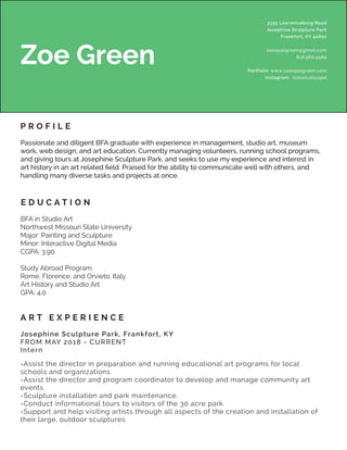 3355 Lawrenceburg Road
Josephine Sculpture Park
Frankfort, KY 40601
zoeopalgreen@gmail.com
816.560.5569
Portfolio: www.zoeopalgreen.com
Instagram: classicallyopal
Zoe Green
P R O F I L E
Passionate and diligent BFA graduate with experience in management, studio art, museum
work, web design, and art education. Currently managing volunteers, running school programs,
and giving tours at Josephine Sculpture Park, and seeks to use my experience and interest in
art history in an art related field. Praised for the ability to communicate well with others, and
handling many diverse tasks and projects at once.
BFA in Studio Art
Northwest Missouri State University
Major: Painting and Sculpture
Minor: Interactive Digital Media
CGPA: 3.90
Study Abroad Program
Rome, Florence, and Orvieto, Italy
Art History and Studio Art
GPA: 4.0
E D U C A T I O N
A R T E X P E R I E N C E
-Assist the director in preparation and running educational art programs for local
schools and organizations.
-Assist the director and program coordinator to develop and manage community art
events.
-Sculpture installation and park maintenance.
-Conduct informational tours to visitors of the 30 acre park.
-Support and help visiting artists through all aspects of the creation and installation of
their large, outdoor sculptures.
Josephine Sculpture Park, Frankfort, KY
FROM MAY 2018 - CURRENT
Intern
 