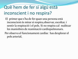 Què hem de fer si algú està inconscient i no respira?El primer que s’ha de fer quan una persona està inconscient és mirar si respira,observar, escoltar, i sentir la respiració i el pols. Si no respira cal  realitzar les maniobres de reanimació cardiopulmonars.Per observa el funcionament cardíac  has dexplorarel pols arterial, 