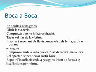 Boca a BocaEn adults i nens grans; Obrir la via aèria. Comprovar que no hi ha respiració. Tapar vel nas de la víctima. Inspirar i segellant els llavis contra els dels ferits, expirar durant 1-2 segons. Comprovar amb la vista que el tòrax de la víctima s’eleva. Cal apartar-se per deixar sortir l’aire. Repetir l’insuflació cada 4-5 segons. Hem de fer 12 a 15 insuflacions per minut. 