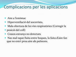 Complicacions per les aplicacions Aire a l’estómacHiperventilació del socorrista,  Mala obertura de les vies respiratòries (Corregir la posició del coll) Cossos estranys no detectats Nas mal tapat/fuita entre boques, la fuita d’aire fan  que no entri prou aire als pulmons. 
