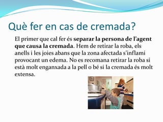 Què fer en cas de cremada?	El primer que cal ferésseparar la persona de l’agent que causa la cremada. Hem de retirar la roba, elsanells i les joiesabans que la zona afectada s’inflamiprovocant un edema. No es recomana retirar la roba si estàmoltenganxada a la pell o bé si la cremadaésmolt extensa.