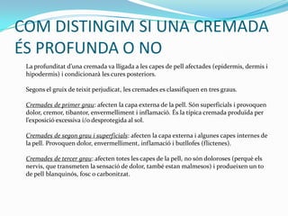 COM DISTINGIM SI UNA CREMADA ÉS PROFUNDA O NO	La profunditatd’unacremada va lligada a les capes de pellafectades (epidermis, dermis i hipodermis) i condicionarà les cures posteriors.Segons el gruix de teixitperjudicat, les cremades es classifiquen en tres graus.Cremades de primer grau: afecten la capa externa de la pell. Sónsuperficials i provoquen dolor, cremor, tibantor, envermelliment i inflamació. És la típica cremadaproduïda per l’exposicióexcessiva i/o desprotegida al sol.Cremades de segongrau i superficials: afecten la capa externa i algunes capes internes de la pell. Provoquen dolor, envermelliment, inflamació i butllofes (flictenes).Cremades de tercer grau: afecten totes les capes de la pell, no sóndoloroses (perquèelsnervis, que transmeten la sensació de dolor, també estanmalmesos) i produeixen un to de pellblanquinós, fosc o carbonitzat.