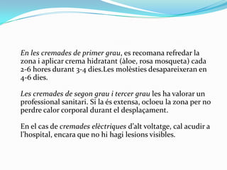 	En les cremades de primer grau, es recomanarefredar la zona i aplicar crema hidratant (àloe, rosa mosqueta) cada 2-6 horesdurant 3-4 dies.Lesmolèstiesdesapareixeran en 4-6 dies.Les cremades de segongrau i tercer graules ha valorar un professionalsanitari. Si la és extensa, ocloeu la zona per no perdre calor corporal durant el desplaçament.En el cas de cremadeselèctriquesd’altvoltatge, cal acudir a l’hospital, encara que no hihagilesions visibles.