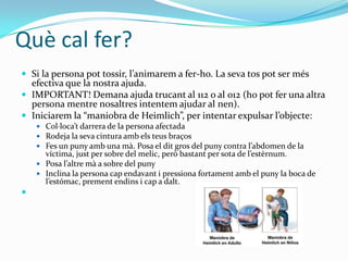 Què cal fer?Si la persona pot tossir, l’animarem a fer-ho. La seva tos pot ser més efectiva que la nostra ajuda.IMPORTANT! Demana ajuda trucant al 112 o al 012 (ho pot fer una altra persona mentre nosaltres intentem ajudar al nen).Iniciarem la “maniobra de Heimlich”, per intentar expulsar l’objecte:Col·loca’t darrera de la persona afectadaRodeja la seva cintura amb els teus braçosFes un puny amb una mà. Posa el dit gros del puny contra l’abdomen de la víctima, just per sobre del melic, però bastant per sota de l’estèrnum.Posa l’altre mà a sobre del punyInclina la persona cap endavant i pressiona fortament amb el puny la boca de l’estómac, prement endins i cap a dalt. 