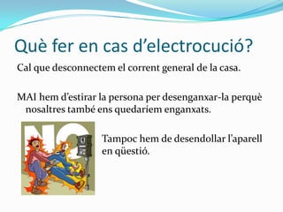 Què fer en cas d’electrocució?Cal que desconnectem el corrent general de la casa.MAI hem d’estirar la persona per desenganxar-la perquè nosaltres també ens quedaríem enganxats.				Tampoc hem de desendollar l’aparell 			en qüestió.