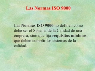 Las Normas ISO 9000


Las Normas ISO 9000 no definen como
debe ser el Sistema de la Calidad de una
empresa, sino que fija requisitos mínimos
que deben cumplir los sistemas de la
calidad.
 