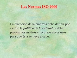 Las Normas ISO 9000



La dirección de la empresa debe definir por
escrito la política de la calidad, y debe
proveer los medios y recursos necesarios
para que ésta se lleve a cabo.
 