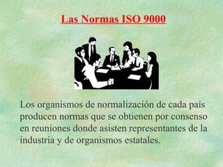 Las Normas ISO 9000




Los organismos de normalización de cada país
producen normas que se obtienen por consenso
en reuniones donde asisten representantes de la
industria y de organismos estatales.
 