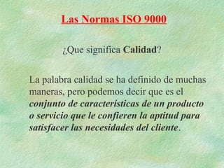 Las Normas ISO 9000

        ¿Que significa Calidad?


La palabra calidad se ha definido de muchas
maneras, pero podemos decir que es el
conjunto de características de un producto
o servicio que le confieren la aptitud para
satisfacer las necesidades del cliente.
 