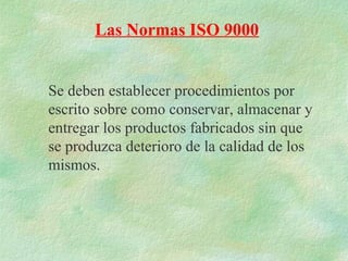 Las Normas ISO 9000


Se deben establecer procedimientos por
escrito sobre como conservar, almacenar y
entregar los productos fabricados sin que
se produzca deterioro de la calidad de los
mismos.
 
