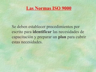 Las Normas ISO 9000


Se deben establecer procedimientos por
escrito para identificar las necesidades de
capacitación y preparar un plan para cubrir
estas necesidades.
 