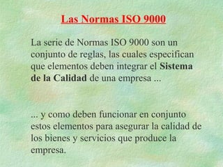 Las Normas ISO 9000

La serie de Normas ISO 9000 son un
conjunto de reglas, las cuales especifican
que elementos deben integrar el Sistema
de la Calidad de una empresa ...


... y como deben funcionar en conjunto
estos elementos para asegurar la calidad de
los bienes y servicios que produce la
empresa.
 