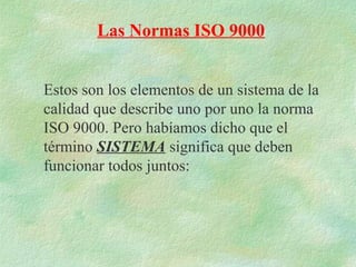 Las Normas ISO 9000


Estos son los elementos de un sistema de la
calidad que describe uno por uno la norma
ISO 9000. Pero habíamos dicho que el
término SISTEMA significa que deben
funcionar todos juntos:
 