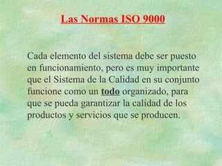 Las Normas ISO 9000


Cada elemento del sistema debe ser puesto
en funcionamiento, pero es muy importante
que el Sistema de la Calidad en su conjunto
funcione como un todo organizado, para
que se pueda garantizar la calidad de los
productos y servicios que se producen.
 
